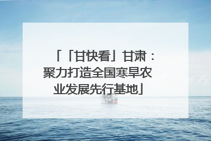 「甘快看」甘肃：聚力打造全国寒旱农业发展先行基地