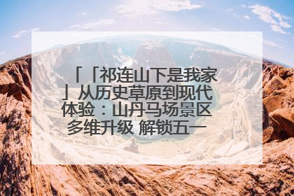「祁连山下是我家」从历史草原到现代体验：山丹马场景区多维升级 解锁五一文旅新玩法