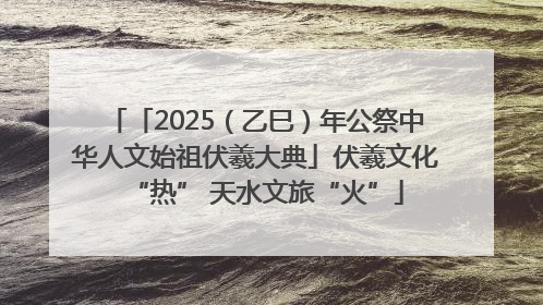「2025（乙巳）年公祭中华人文始祖伏羲大典」伏羲文化“热” 天水文旅“火”