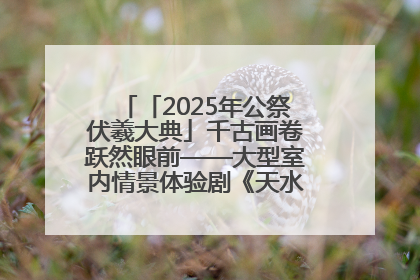 「2025年公祭伏羲大典」千古画卷跃然眼前——大型室内情景体验剧《天水千古秀》演出侧记