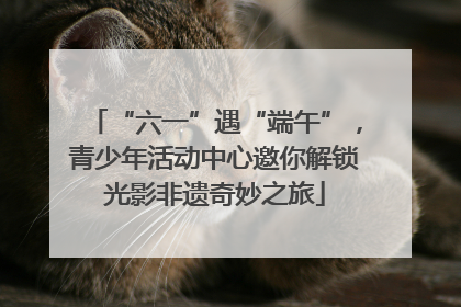 “六一”遇“端午”，青少年活动中心邀你解锁光影非遗奇妙之旅