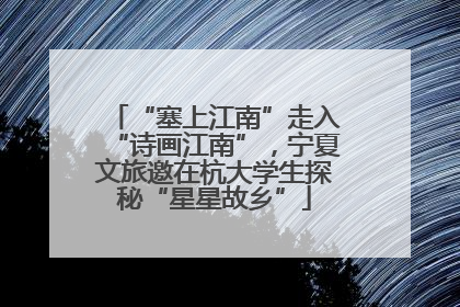 “塞上江南”走入“诗画江南”，宁夏文旅邀在杭大学生探秘“星星故乡”