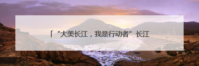 “大美长江，我是行动者”长江流域联动活动荣登百度热搜榜！