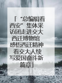 “总编辑看西安”集体采访团走进交大西迁博物馆 感悟西迁精神 看交大人续写爱国奋斗新篇章