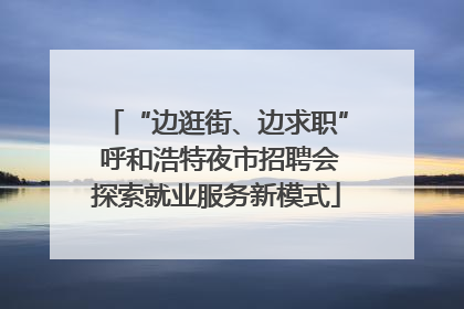 “边逛街、边求职” 呼和浩特夜市招聘会探索就业服务新模式