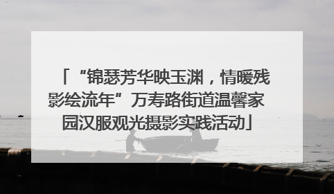 “锦瑟芳华映玉渊，情暖残影绘流年”万寿路街道温馨家园汉服观光摄影实践活动