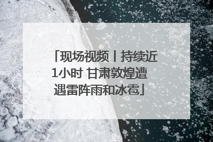 现场视频丨持续近1小时 甘肃敦煌遭遇雷阵雨和冰雹