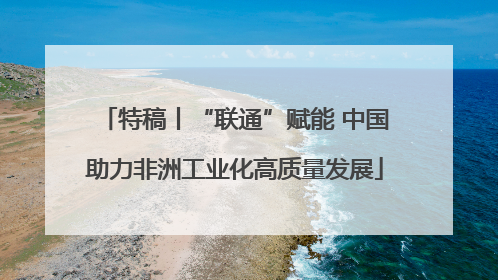 特稿丨“联通”赋能 中国助力非洲工业化高质量发展