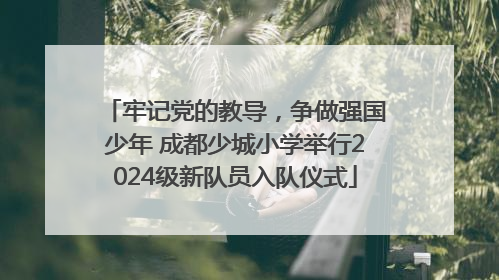 牢记党的教导，争做强国少年 成都少城小学举行2024级新队员入队仪式