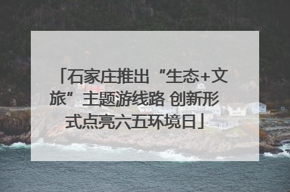 石家庄推出“生态+文旅”主题游线路 创新形式点亮六五环境日