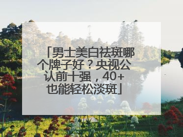 男士美白祛斑哪个牌子好？央视公认前十强，40+也能轻松淡斑