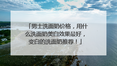 男士洗面奶价格，用什么洗面奶美白效果最好，变白的洗面奶推荐！
