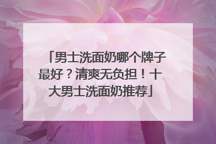 男士洗面奶哪个牌子最好？清爽无负担！十大男士洗面奶推荐