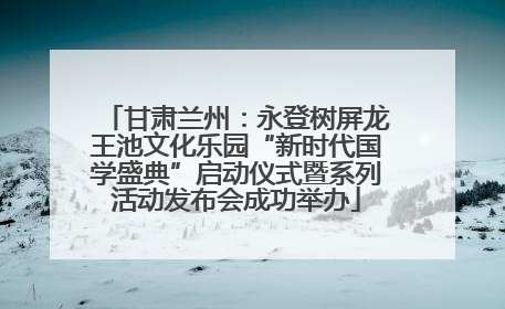 甘肃兰州：永登树屏龙王池文化乐园“新时代国学盛典”启动仪式暨系列活动发布会成功举办