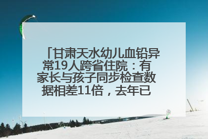 甘肃天水幼儿血铅异常19人跨省住院：有家长与孩子同步检查数据相差11倍，去年已有幼儿出现症状