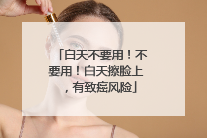 白天不要用！不要用！白天擦脸上，有致癌风险