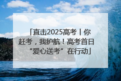 直击2025高考丨你赶考，我护航！高考首日“爱心送考”在行动