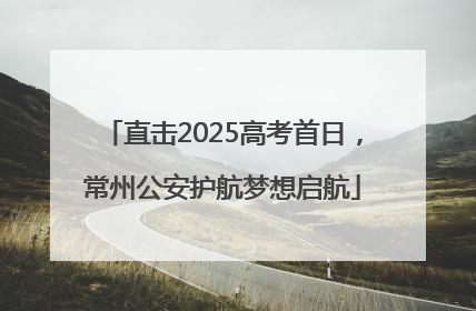 直击2025高考首日，常州公安护航梦想启航