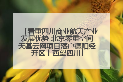 看重四川商业航天产业发展优势 北京零重空间天基云网项目落户德阳经开区丨西望四川