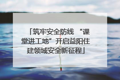 筑牢安全防线 “课堂进工地”开启益阳住建领域安全新征程