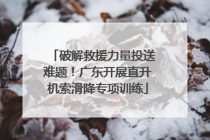 破解救援力量投送难题！广东开展直升机索滑降专项训练