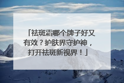 祛斑霜哪个牌子好又有效？护肤界守护神，打开祛斑新视界！