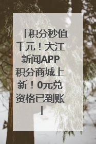 积分秒值千元！大江新闻APP积分商城上新！0元兑资格已到账