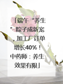 端午“养生”粽子成新宠，加工厂订单增长40%！中药师：养生效果有限