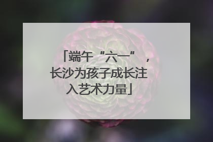 端午“六一”，长沙为孩子成长注入艺术力量