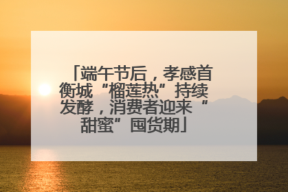端午节后，孝感首衡城“榴莲热”持续发酵，消费者迎来“甜蜜”囤货期