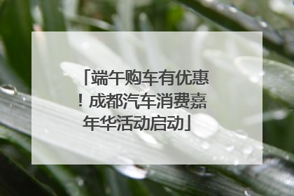 端午购车有优惠！成都汽车消费嘉年华活动启动