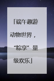 端午趣游动物世界，“粽享”量级欢乐