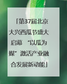 第37届北京大兴西瓜节盛大启幕 “以瓜为媒”激活产业融合发展新动能