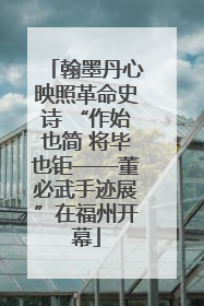 翰墨丹心映照革命史诗 “作始也简 将毕也钜——董必武手迹展”在福州开幕