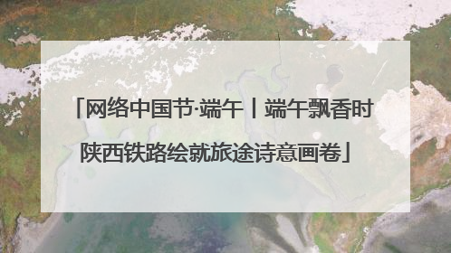 网络中国节·端午丨端午飘香时 陕西铁路绘就旅途诗意画卷