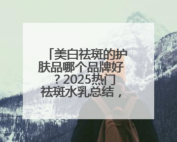 美白祛斑的护肤品哪个品牌好？2025热门祛斑水乳总结，真好用