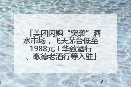 美团闪购“突袭”酒水市场，飞天茅台低至1988元！华致酒行、歌德老酒行等入驻
