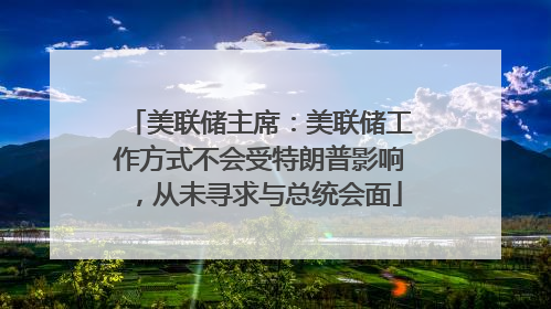 美联储主席：美联储工作方式不会受特朗普影响，从未寻求与总统会面