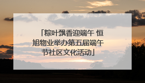 粽叶飘香迎端午 恒旭物业举办第五届端午节社区文化活动