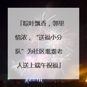 粽叶飘香，邻里情浓，“送福小分队”为社区耄耋老人送上端午祝福