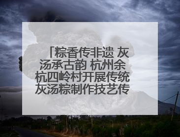粽香传非遗 灰汤承古韵 杭州余杭四岭村开展传统灰汤粽制作技艺传承活动