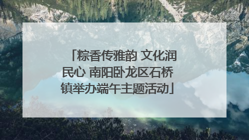 粽香传雅韵 文化润民心 南阳卧龙区石桥镇举办端午主题活动