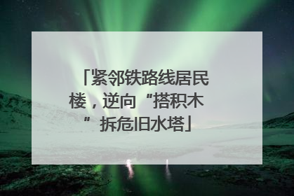 紧邻铁路线居民楼，逆向“搭积木”拆危旧水塔