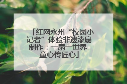 红网永州“校园小记者”体验非遗漆扇制作：一扇一世界 童心传匠心