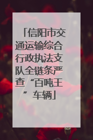 信阳市交通运输综合行政执法支队全链条严查“百吨王”车辆