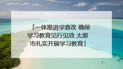一体推进学查改 确保学习教育见行见效 太原市扎实开展学习教育