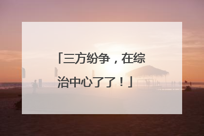 三方纷争，在综治中心了了！