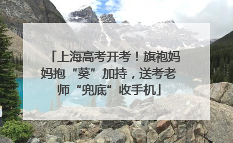 上海高考开考！旗袍妈妈抱“葵”加持，送考老师“兜底”收手机