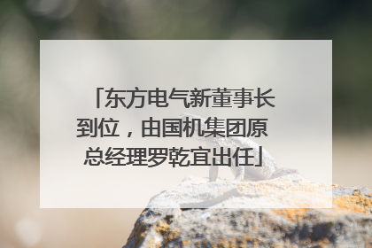 东方电气新董事长到位，由国机集团原总经理罗乾宜出任
