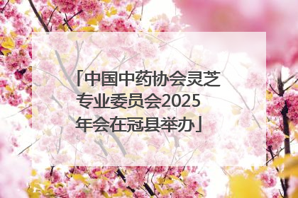 中国中药协会灵芝专业委员会2025年会在冠县举办